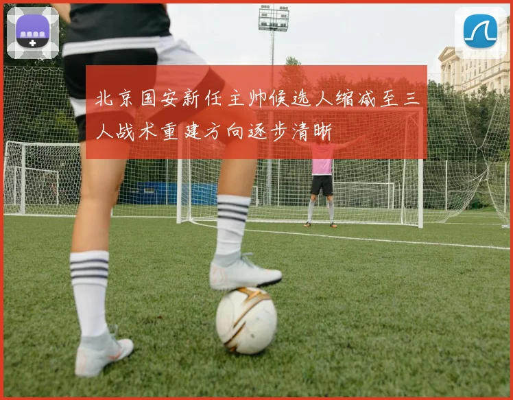 北京国安新任主帅候选人缩减至三人战术重建方向逐步清晰