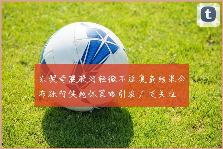 东契奇腹股沟轻微不适复查结果公布独行侠轮休策略引发广泛关注