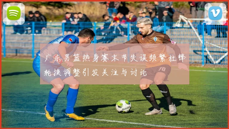 广东男篮热身赛末节失误频繁杜锋轮换调整引发关注与讨论