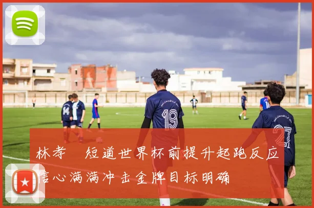 林孝埈短道世界杯前提升起跑反应信心满满冲击金牌目标明确