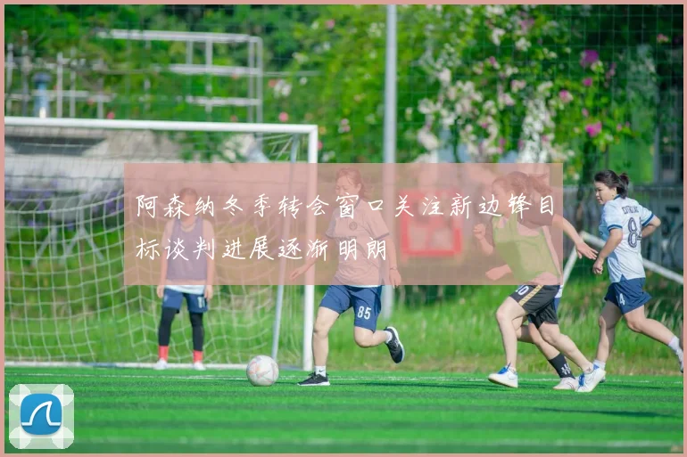 阿森纳冬季转会窗口关注新边锋目标谈判进展逐渐明朗