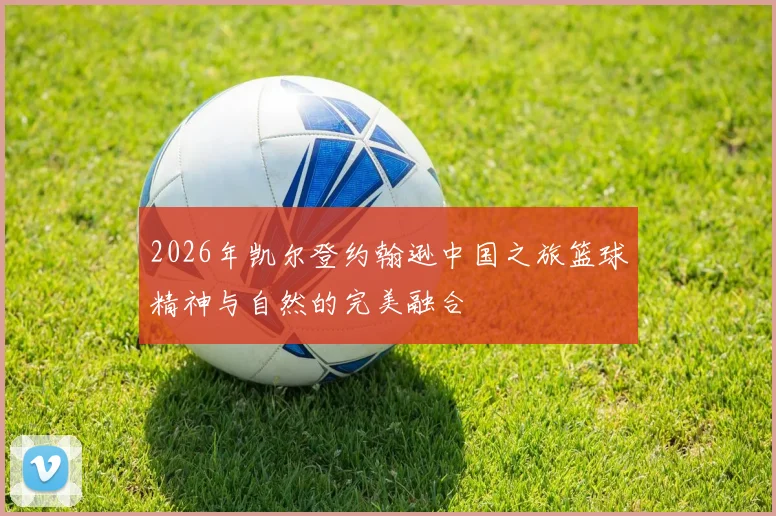 2026年凯尔登约翰逊中国之旅篮球精神与自然的完美融合