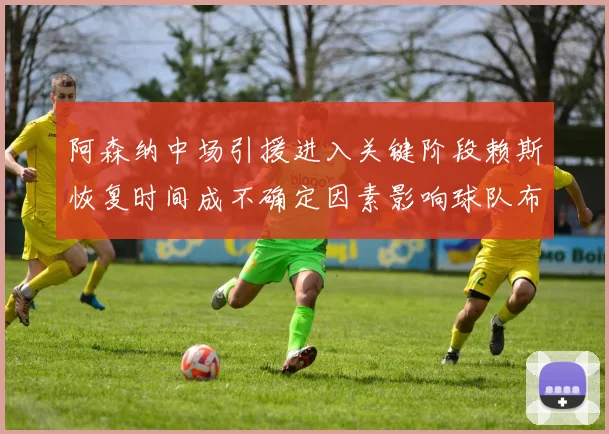 阿森纳中场引援进入关键阶段赖斯恢复时间成不确定因素影响球队布局