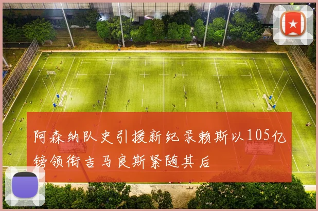 阿森纳队史引援新纪录赖斯以105亿镑领衔吉马良斯紧随其后