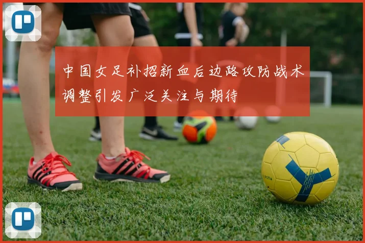 中国女足补招新血后边路攻防战术调整引发广泛关注与期待