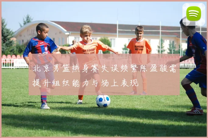 北京男篮热身赛失误频繁陈盈骏需提升组织能力与场上表现