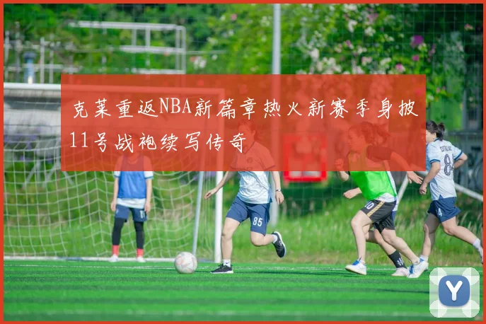 克莱重返NBA新篇章热火新赛季身披11号战袍续写传奇