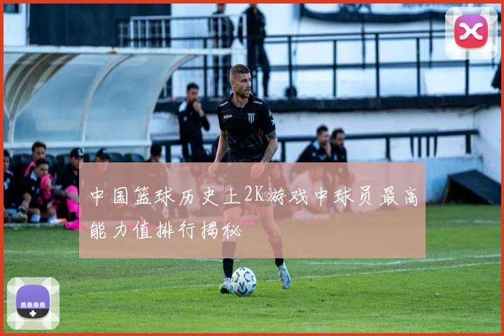 中国篮球历史上2K游戏中球员最高能力值排行揭秘