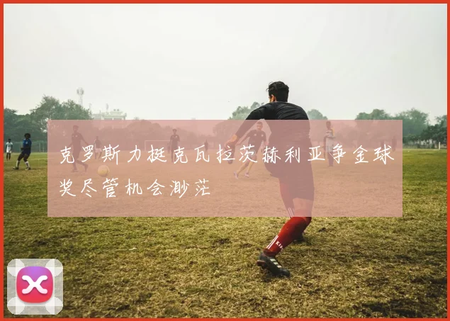 克罗斯力挺克瓦拉茨赫利亚争金球奖尽管机会渺茫