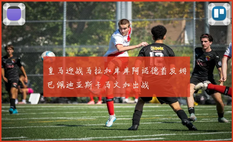皇马迎战马拉加库库阿诺德首发姆巴佩迪亚斯卡马文加出战
