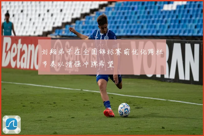 刘翔弟子在全国锦标赛前优化跨栏节奏以增强冲牌希望