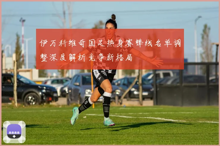 伊万科维奇国足热身赛锋线名单调整深度解析竞争新格局
